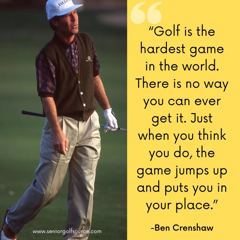 Golf quote by Ben Crenshaw, "Golf is the hardest game in the world.  There is no way you can ever get it.  Just when you think you do, the game jumps up and puts you in your place." 