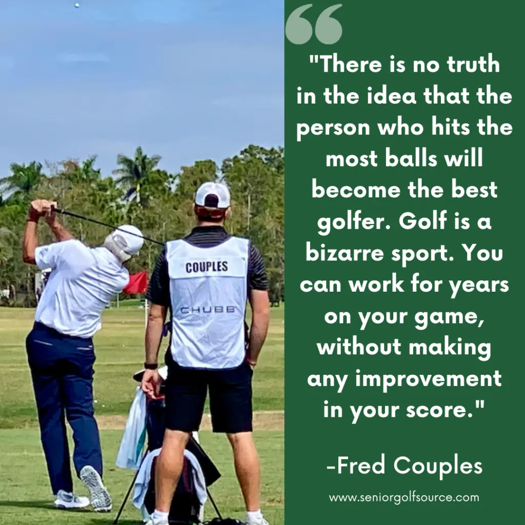Fred Couples Quote on golf, "There is no truth in the idea that the person who hits the most balls will become the best golfer.  Golf is a bizarre sport.  You can work for years on your game without making any improvement in your score."